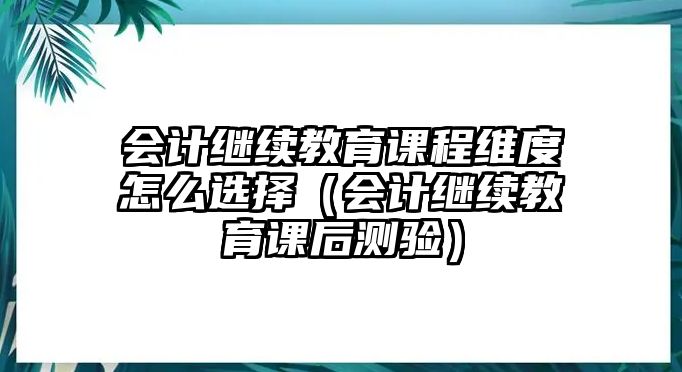 會計繼續教育課程維度怎么選擇（會計繼續教育課后測驗）