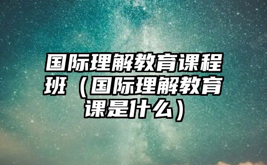 國際理解教育課程班（國際理解教育課是什么）