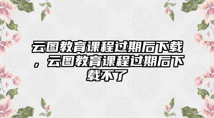 云圖教育課程過期后下載，云圖教育課程過期后下載不了