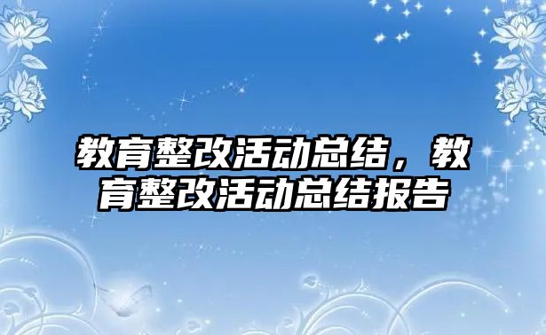 教育整改活動總結，教育整改活動總結報告