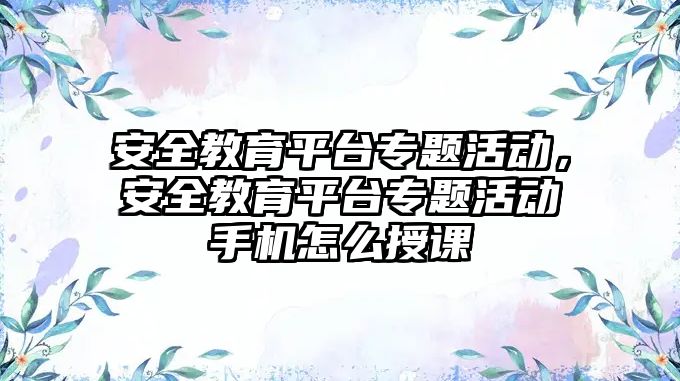 安全教育平臺專題活動，安全教育平臺專題活動手機怎么授課