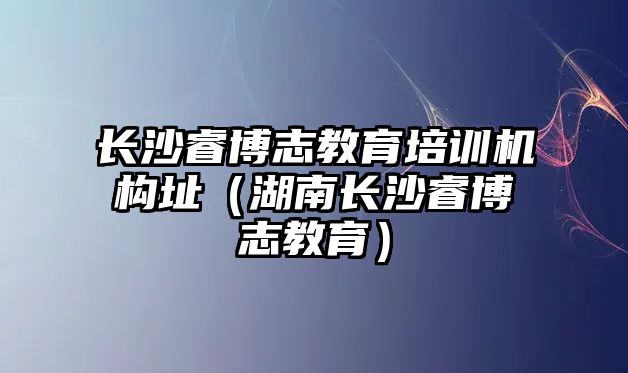 長沙睿博志教育培訓機構址（湖南長沙睿博志教育）