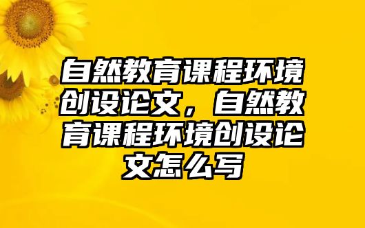 自然教育課程環(huán)境創(chuàng)設(shè)論文，自然教育課程環(huán)境創(chuàng)設(shè)論文怎么寫(xiě)