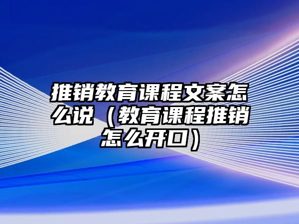 推銷教育課程文案怎么說（教育課程推銷怎么開口）