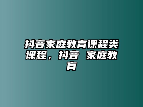 抖音家庭教育課程類課程，抖音 家庭教育