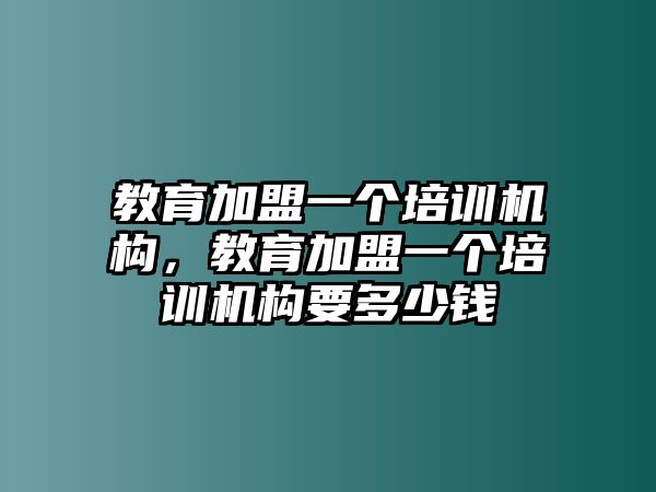 教育加盟一個培訓機構，教育加盟一個培訓機構要多少錢