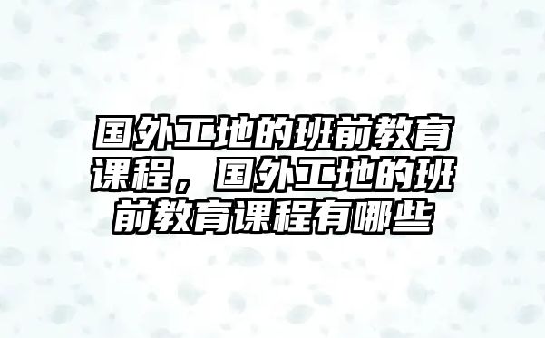 國外工地的班前教育課程，國外工地的班前教育課程有哪些