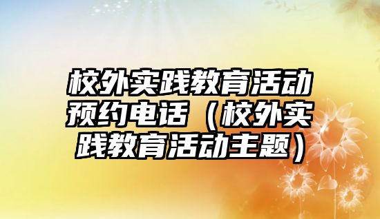 校外實踐教育活動預(yù)約電話（校外實踐教育活動主題）