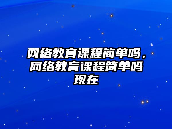 網絡教育課程簡單嗎，網絡教育課程簡單嗎現在