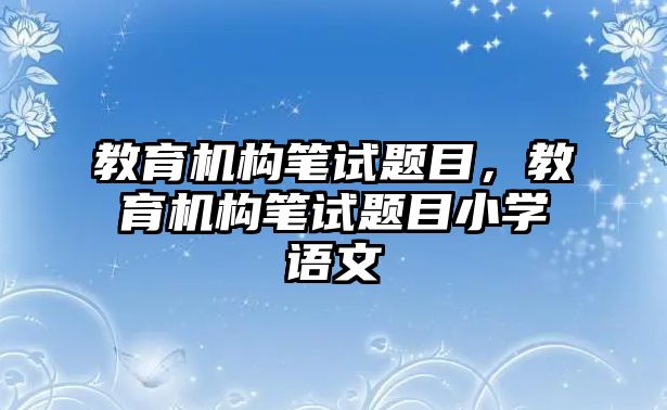 教育機(jī)構(gòu)筆試題目，教育機(jī)構(gòu)筆試題目小學(xué)語(yǔ)文