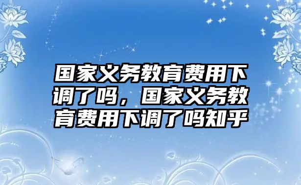 國家義務(wù)教育費(fèi)用下調(diào)了嗎，國家義務(wù)教育費(fèi)用下調(diào)了嗎知乎