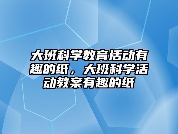 大班科學(xué)教育活動有趣的紙，大班科學(xué)活動教案有趣的紙