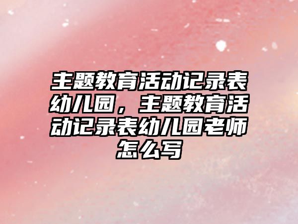 主題教育活動記錄表幼兒園，主題教育活動記錄表幼兒園老師怎么寫