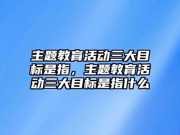 主題教育活動三大目標是指，主題教育活動三大目標是指什么