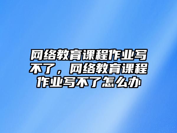 網絡教育課程作業(yè)寫不了，網絡教育課程作業(yè)寫不了怎么辦