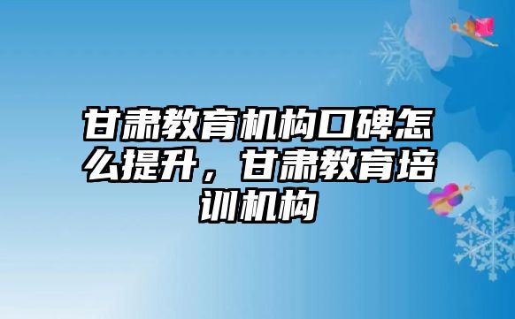 甘肅教育機構口碑怎么提升，甘肅教育培訓機構