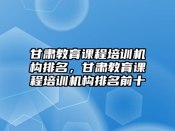 甘肅教育課程培訓機構排名，甘肅教育課程培訓機構排名前十