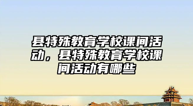 縣特殊教育學校課間活動，縣特殊教育學校課間活動有哪些