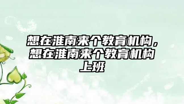 想在淮南來個教育機構，想在淮南來個教育機構上班