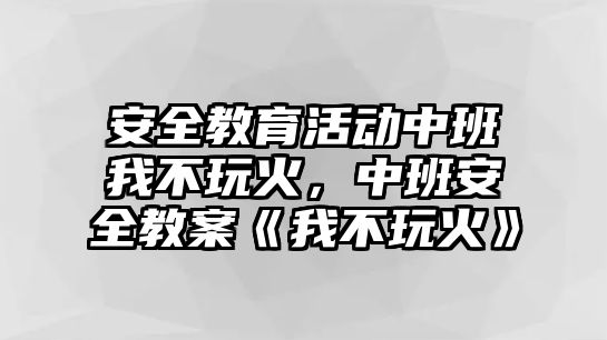 安全教育活動(dòng)中班我不玩火，中班安全教案《我不玩火》