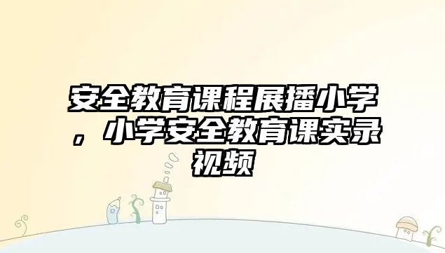 安全教育課程展播小學，小學安全教育課實錄視頻