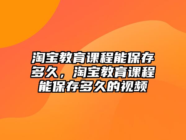 淘寶教育課程能保存多久，淘寶教育課程能保存多久的視頻