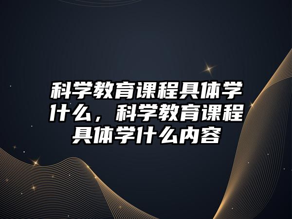 科學教育課程具體學什么，科學教育課程具體學什么內容