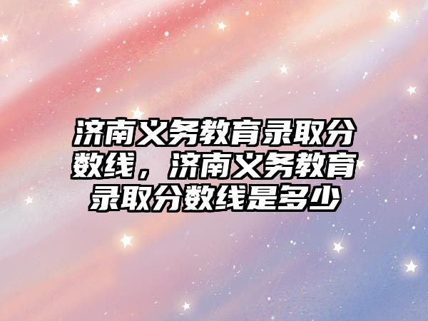 濟南義務教育錄取分數線，濟南義務教育錄取分數線是多少