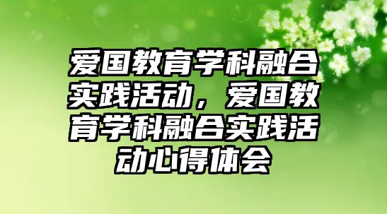 愛國教育學(xué)科融合實踐活動，愛國教育學(xué)科融合實踐活動心得體會