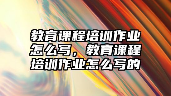 教育課程培訓(xùn)作業(yè)怎么寫，教育課程培訓(xùn)作業(yè)怎么寫的