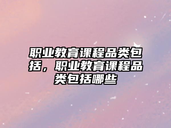 職業(yè)教育課程品類包括，職業(yè)教育課程品類包括哪些