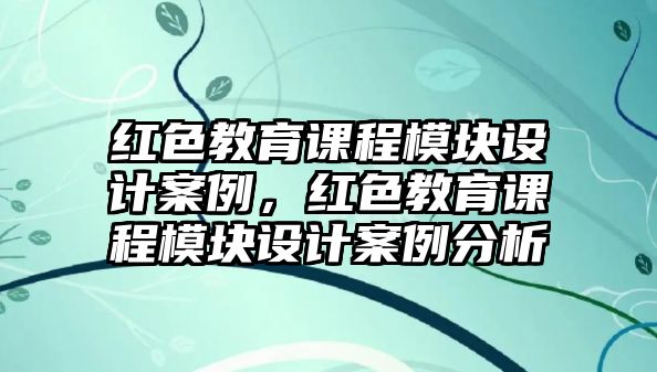 紅色教育課程模塊設計案例，紅色教育課程模塊設計案例分析