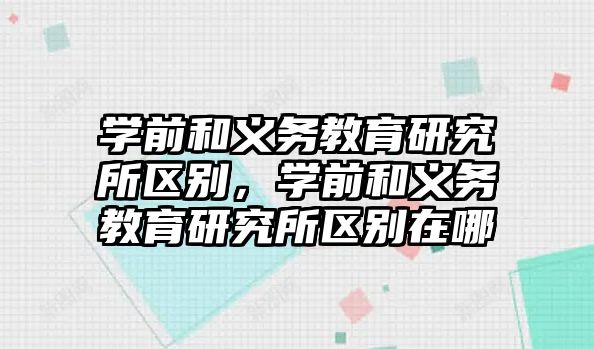 學前和義務教育研究所區別，學前和義務教育研究所區別在哪