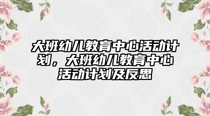 大班幼兒教育中心活動計劃，大班幼兒教育中心活動計劃及反思