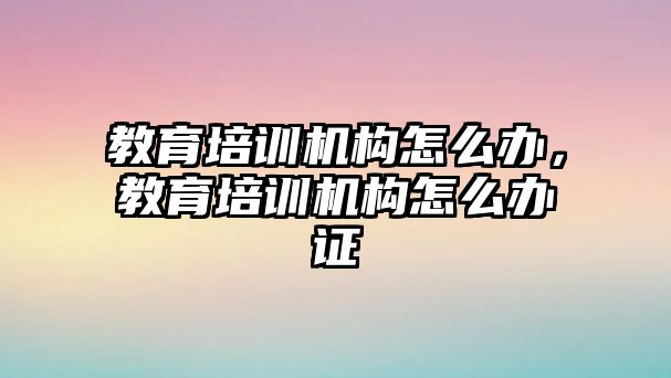 教育培訓機構怎么辦，教育培訓機構怎么辦證