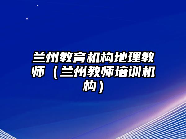 蘭州教育機構地理教師（蘭州教師培訓機構）