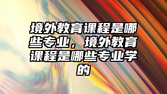 境外教育課程是哪些專業，境外教育課程是哪些專業學的