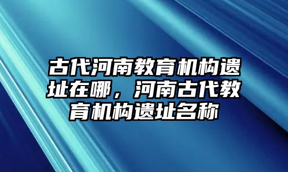 古代河南教育機構遺址在哪，河南古代教育機構遺址名稱