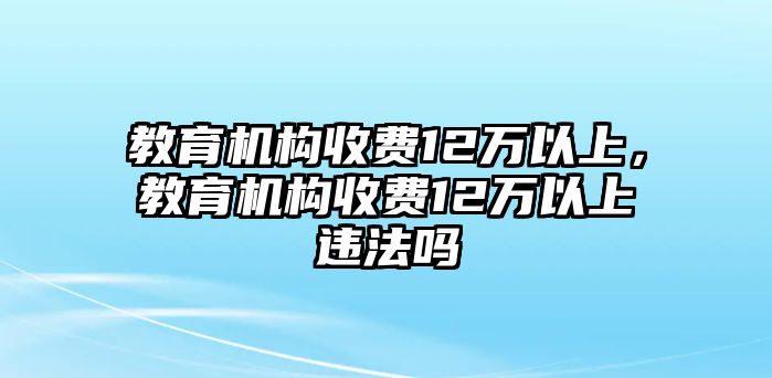 教育機(jī)構(gòu)收費(fèi)12萬(wàn)以上，教育機(jī)構(gòu)收費(fèi)12萬(wàn)以上違法嗎