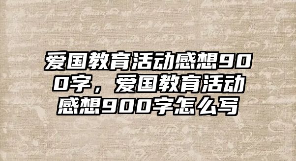 愛國教育活動感想900字，愛國教育活動感想900字怎么寫