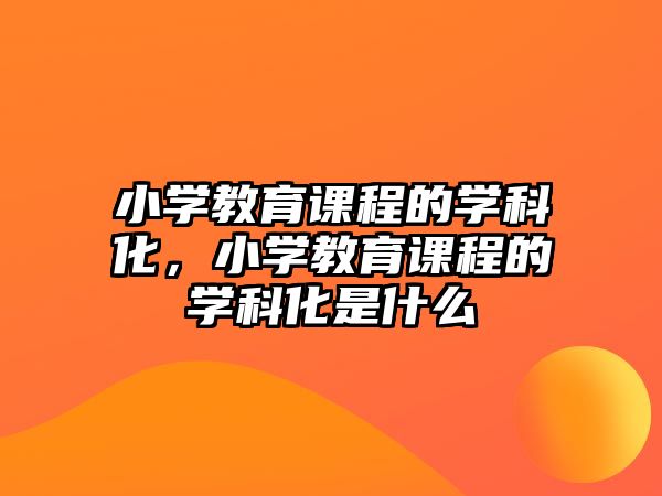 小學教育課程的學科化，小學教育課程的學科化是什么