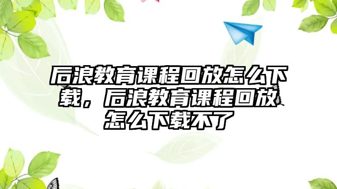 后浪教育課程回放怎么下載，后浪教育課程回放怎么下載不了