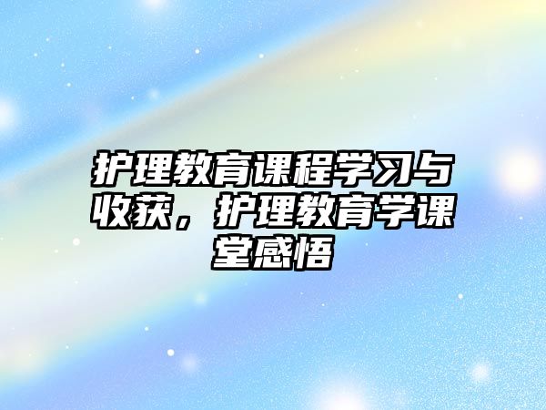 護理教育課程學習與收獲，護理教育學課堂感悟