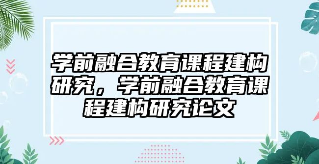 學前融合教育課程建構研究，學前融合教育課程建構研究論文