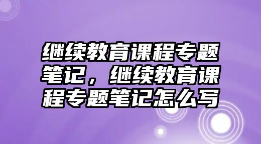 繼續教育課程專題筆記，繼續教育課程專題筆記怎么寫