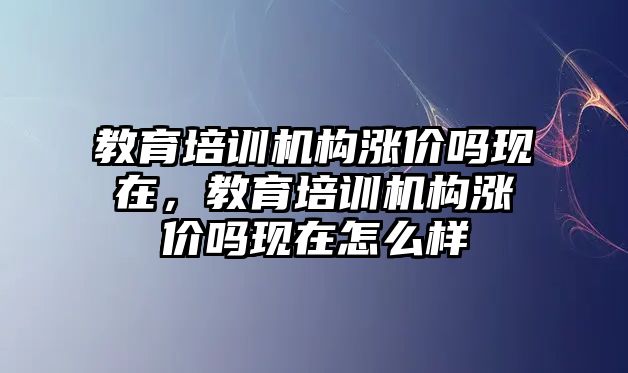 教育培訓機構漲價嗎現在，教育培訓機構漲價嗎現在怎么樣