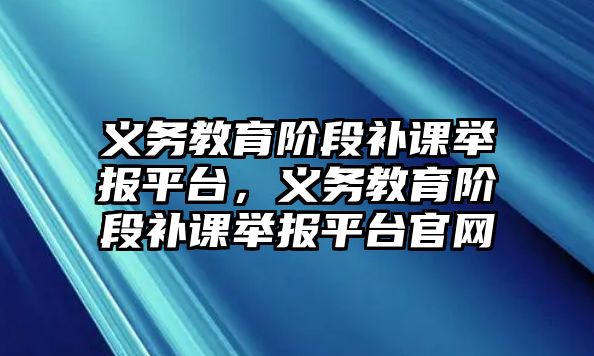 義務教育階段補課舉報平臺，義務教育階段補課舉報平臺官網