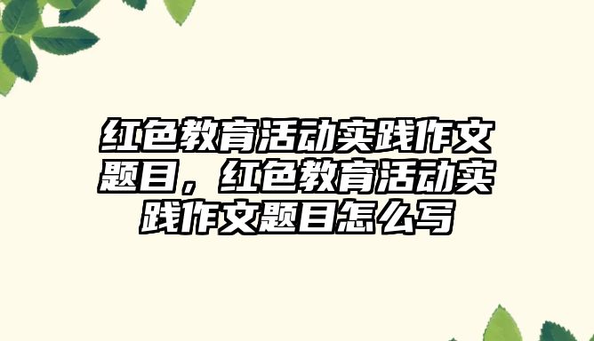 紅色教育活動實踐作文題目，紅色教育活動實踐作文題目怎么寫