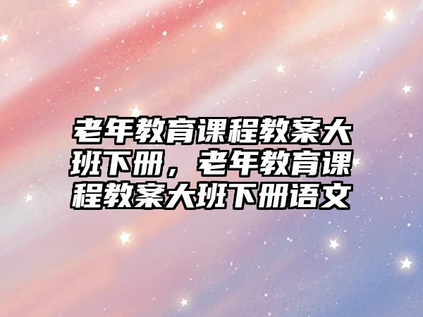 老年教育課程教案大班下冊，老年教育課程教案大班下冊語文