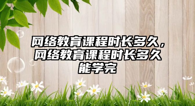 網絡教育課程時長多久，網絡教育課程時長多久能學完